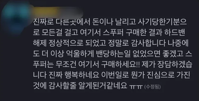 다른 곳에서 돈이나 날리고 사기당한 기분으로 모든 걸 걸고 여기서 스푸퍼 구매한 결과 하드밴 해제 정상적으로 되었고 정말로 감사합니다.